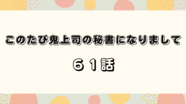 『このたび鬼上司の秘書になりまして』６１話の感想｜浮かれてしまう