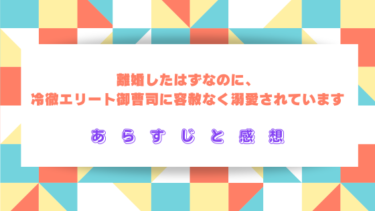 【ネタバレ】『離婚したはずなのに、冷徹エリート御曹司に容赦なく溺愛されています』あらすじ＆感想！最終回・結末は？