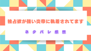 【独占欲が強い炎帝に執着されてます】全話ネタバレ感想！最新話から結末までの見どころ
